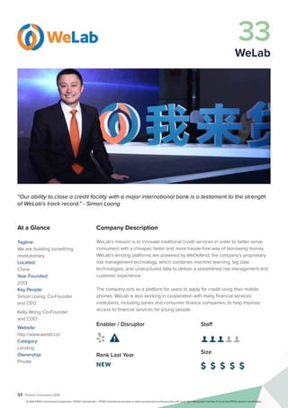 33 | Fintech Innovators 2016
Company Description
WeLab’s mission is to innovate traditional credit services in order to better serve
consumers with a cheaper, faster and more hassle-free way of borrowing money.
WeLab’s lending platforms are powered by WeDefend, the company’s proprietary
risk management technology, which combines machine learning, big data
technologies, and unstructured data to deliver a streamlined risk management and
customer experience.
The company acts as a platform for users to apply for credit using their mobile
phones. WeLab is also working in cooperation with many financial services
institutions, including banks and consumer finance companies, to help improve
access to financial services for young people.
Staff
👤 👤 👤 👤 👤 
Size
$ $ $ $ $
Enabler / Disruptor
 
Rank Last Year
NEW
“Our ability to close a credit facility with a major international bank is a testament to the strength
of WeLab’s track record.” - Simon Loong
At a Glance
Tagline:
We are building something
revolutionary.
Located:
China
Year Founded:
2013
Key People:
Simon Loong, Co-Founder
and CEO
Kelly Wong, Co-Founder
and COO
Website:
http://www.welab.co/
Category:
Lending
Ownership:
Private
33
WeLab
© 2016 KPMG International Cooperative (“KPMG International”). KPMG International provides no client services and is a Swiss entity with which the independent member firms of the KPMG network are affiliated.
 
