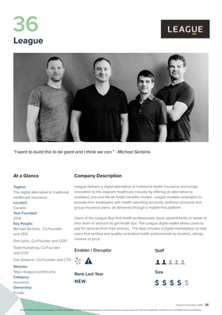 Fintech Innovators 2016 | 36
Company Description
League delivers a digital alternative to traditional health insurance and brings
innovation to the stagnant healthcare industry by offering an alternative to
outdated, one-size-fits-all health benefits models. League enables employers to
provide their employees with health spending accounts, wellness accounts and
group insurance plans, all delivered through a mobile-first platform.
Users of the League App find health professionals, book appointments or speak to
their team of advisors to get health tips. The League digital wallet allows users to
pay for services from their phones. The App includes a digital marketplace to help
users find verified and quality-controlled health professionals by location, ratings,
reviews or price.
Staff
👤 👤 👤 👤 👤
Size
$ $ $ $ $
Enabler / Disruptor
 
Rank Last Year
NEW
“I want to build this to be giant and I think we can.” - Michael Serbinis
At a Glance
Tagline:
The digital alternative to traditional
healthcare insurance.
Located:
Canada
Year Founded:
2014
Key People:
Michael Serbinis, Co-Founder
and CEO
Dan Leibu, Co-Founder and COO
Todd Humphrey, Co-Founder
and CCO
Dan Galperin, Co-Founder and CTO
Website:
https://league.com/toronto
Category:
Insurance
Ownership:
Private
36
League
© 2016 KPMG International Cooperative (“KPMG International”). KPMG International provides no client services and is a Swiss entity with which the independent member firms of the KPMG network are affiliated.
 