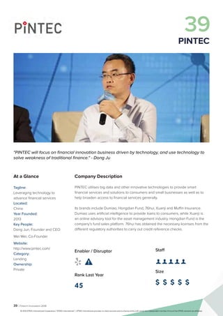 39 | Fintech Innovators 2016
Company Description
PINTEC utilises big data and other innovative technologies to provide smart
financial services and solutions to consumers and small businesses as well as to
help broaden access to financial services generally.
Its brands include Dumiao, Hongdian Fund, 76hui, Xuanji and Muffin Insurance.
Dumiao uses artificial intelligence to provide loans to consumers, while Xuanji is
an online advisory tool for the asset management industry. Hongdian Fund is the
company’s fund sales platform. 76hui has obtained the necessary licenses from the
different regulatory authorities to carry out credit reference checks.
Staff
👤 👤 👤 👤 👤 
Size
$ $ $ $ $
Enabler / Disruptor
 
Rank Last Year
45
"PINTEC will focus on financial innovation business driven by technology, and use technology to
solve weakness of traditional finance." - Dong Ju
At a Glance
Tagline:
Leveraging technology to
advance financial services
Located:
China
Year Founded:
2013
Key People:
Dong Jun, Founder and CEO
Wei Wei, Co-Founder
Website:
http://www.pintec.com/
Category:
Lending
Ownership:
Private
39
PINTEC
© 2016 KPMG International Cooperative (“KPMG International”). KPMG International provides no client services and is a Swiss entity with which the independent member firms of the KPMG network are affiliated.
 
