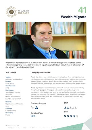 41 | Fintech Innovators 2016
Company Description
Wealth Migrate is a real estate investment marketplace. Their online portal gives
investors direct access to exclusive real estate investment opportunities in premier
markets around the world. Wealth Migrate participates in every deal alongside
investors, ensuring their security and peace of mind are held in the highest regard.
Wealth Migrate aims to revolutionise a previously opaque, conservative industry
through cutting edge technology to achieve efficiencies of scale, provide
transparency in transactions and serve as a single hub for real estate investors to
manage their portfolios. The platform’s management team strives to fill the funding
gaps present in many prime real estate markets by harnessing the power and
wisdom of the crowd.
Staff
👤 👤 👤 👤 👤
Size
$ $ $ $ $
Enabler / Disruptor
 
Rank Last Year
NEW
“One of our main objectives is to ensure that access to wealth through real estate as well as
education regarding real estate investing is equally available to all populations in all corners of
the world.” - Hennie Bezuidenhout
At a Glance
Tagline:
Become a global investor
Located:
South Africa
Year Founded:
2010
Key People:
Scott Picken, Founder
and CEO
Hennie Bezuidenhout,	
Founder and Chairman
Website:
https://www.wealthmigrate.
com/
Category:
Crowd Funding
Ownership:
Private
41
Wealth Migrate
© 2016 KPMG International Cooperative (“KPMG International”). KPMG International provides no client services and is a Swiss entity with which the independent member firms of the KPMG network are affiliated.
 