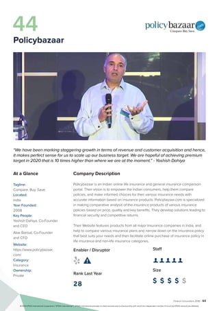 Fintech Innovators 2016 | 44
Company Description
Policybazaar is an Indian online life insurance and general insurance comparison
portal. Their vision is to empower the Indian consumers, help them compare
policies, and make informed choices for their various insurance needs with
accurate information based on insurance products. Policybazaar.com is specialized
in making comparative analysis of the insurance products of various insurance
policies based on price, quality and key benefits. They develop solutions leading to
financial security and competitive returns.
Their Website features products from all major Insurance companies in India, and
help to compare various insurance plans and narrow down on the insurance policy
that best suits your needs and then facilitate online purchase of insurance policy in
life insurance and non-life insurance categories.
Staff
👤 👤 👤 👤 👤 
Size
$ $ $ $ $
Enabler / Disruptor
 
Rank Last Year
28
“We have been marking staggering growth in terms of revenue and customer acquisition and hence,
it makes perfect sense for us to scale up our business target. We are hopeful of achieving premium
target in 2020 that is 10 times higher than where we are at the moment.” - Yashish Dahiya
At a Glance
Tagline:
Compare. Buy. Save.
Located:
India
Year Founded:
2008
Key People:
Yashish Dahiya, Co-Founder
and CEO
Alok Bansal, Co-Founder
and CFO
Website:
https://www.policybazaar.
com/
Category:
Insurance
Ownership:
Private
44
Policybazaar
© 2016 KPMG International Cooperative (“KPMG International”). KPMG International provides no client services and is a Swiss entity with which the independent member firms of the KPMG network are affiliated.
 