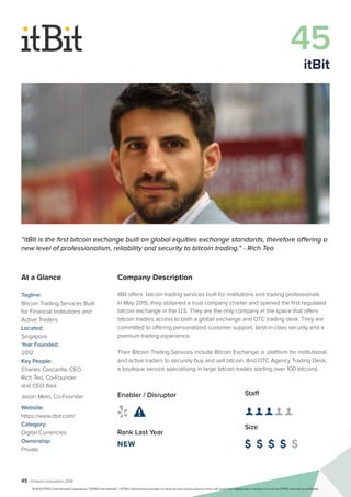 45 | Fintech Innovators 2016
Company Description
itBit offers bitcoin trading services built for institutions and trading professionals.
In May 2015, they obtained a trust company charter and opened the first regulated
bitcoin exchange in the U.S. They are the only company in the space that offers
bitcoin traders access to both a global exchange and OTC trading desk. They are
committed to offering personalized customer support, best-in-class security and a
premium trading experience.
Their Bitcoin Trading Services include Bitcoin Exchange; a platform for institutional
and active traders to securely buy and sell bitcoin. And OTC Agency Trading Desk;
a boutique service specialising in large bitcoin trades starting over 100 bitcoins.
Staff
👤 👤 👤 👤 👤 
Size
$ $ $ $ $
Enabler / Disruptor
 
Rank Last Year
NEW
“itBit is the first bitcoin exchange built on global equities exchange standards, therefore offering a
new level of professionalism, reliability and security to bitcoin trading.” - Rich Teo
At a Glance
Tagline:
Bitcoin Trading Services Built
for Financial Institutions and
Active Traders
Located:
Singapore
Year Founded:
2012
Key People:
Charles Cascarilla, CEO
Rich Teo, Co-Founder
and CEO Asia
Jason Melo, Co-Founder
Website:
https://www.itbit.com/
Category:
Digital Currencies
Ownership:
Private
45
itBit
© 2016 KPMG International Cooperative (“KPMG International”). KPMG International provides no client services and is a Swiss entity with which the independent member firms of the KPMG network are affiliated.
 