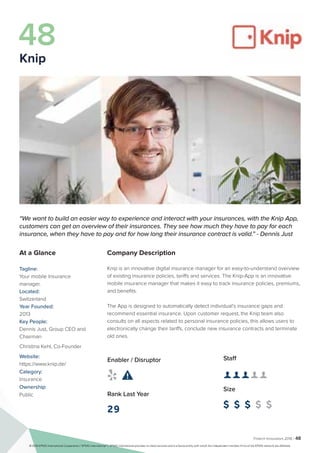 Fintech Innovators 2016 | 48
Company Description
Knip is an innovative digital insurance manager for an easy-to-understand overview
of existing insurance policies, tariffs and services. The Knip-App is an innovative
mobile insurance manager that makes it easy to track insurance policies, premiums,
and benefits.
The App is designed to automatically detect individual’s insurance gaps and
recommend essential insurance. Upon customer request, the Knip team also
consults on all aspects related to personal insurance policies, this allows users to
electronically change their tariffs, conclude new insurance contracts and terminate
old ones.
Staff
👤 👤 👤 👤 👤 
Size
$ $ $ $ $
Enabler / Disruptor
 
Rank Last Year
29
“We want to build an easier way to experience and interact with your insurances, with the Knip App,
customers can get an overview of their insurances. They see how much they have to pay for each
insurance, when they have to pay and for how long their insurance contract is valid.” - Dennis Just
At a Glance
Tagline:
Your mobile Insurance
manager.
Located:
Switzerland
Year Founded:
2013
Key People:
Dennis Just, Group CEO and
Chairman
Christina Kehl, Co-Founder
Website:
https://www.knip.de/
Category:
Insurance
Ownership:
Public
48
Knip
© 2016 KPMG International Cooperative (“KPMG International”). KPMG International provides no client services and is a Swiss entity with which the independent member firms of the KPMG network are affiliated.
 