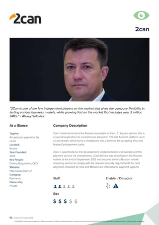 53 | Fintech Innovators 2016
Company Description
2can mobile terminal is the Russian equivalent of the U.S. Square service; this is
a special application for smartphones (based on iOS and Android platform ) and
a card reader, which turns a smartphone into a terminal for accepting Visa and
MasterCard payment cards.
2can is specifically for the development, implementation and operation of the
payment service via smartphones. 2can Service was launched on the Russian
market at the end of September 2012 and became the first Russian mobile
acquiring service to comply with the relevant security requirements for card
payments imposed by Visa and MasterCard international payment systems.
Staff
👤 👤 👤 👤 👤
Size
$ $ $ $ $
Enabler / Disruptor
 
“2Can is one of the few independent players on the market that gives the company flexibility in
testing various business models, while growing fast on the market that includes over 2 million
SMEs.” - Alexey Soloviev
At a Glance
Tagline:
Accept your payments by
cards
Located:
Russia
Year Founded:
2012
Key People:
Dmitriy Bogdashev, CEO
Website:
http://www.2can.ru/
Category:
Payments
Ownership:
Private

2can
© 2016 KPMG International Cooperative (“KPMG International”). KPMG International provides no client services and is a Swiss entity with which the independent member firms of the KPMG network are affiliated.
 