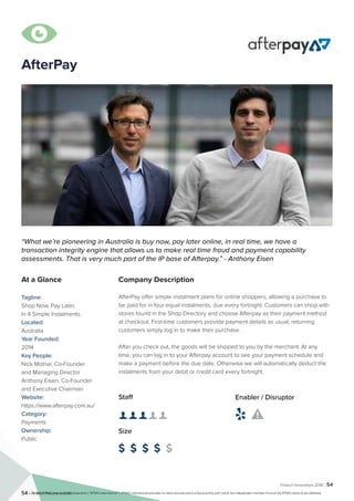 Fintech Innovators 2016 | 54
54 | Fintech Inovators 2016
Company Description
AfterPay offer simple instalment plans for online shoppers, allowing a purchase to
be paid for in four equal instalments, due every fortnight. Customers can shop with
stores found in the Shop Directory and choose Afterpay as their payment method
at checkout. First-time customers provide payment details as usual, returning
customers simply log in to make their purchase.
After you check out, the goods will be shipped to you by the merchant. At any
time, you can log in to your Afterpay account to see your payment schedule and
make a payment before the due date. Otherwise we will automatically deduct the
instalments from your debit or credit card every fortnight.
Staff
👤 👤 👤 👤 👤 
Size
$ $ $ $ $
Enabler / Disruptor
 
“What we’re pioneering in Australia is buy now, pay later online, in real time, we have a
transaction integrity engine that allows us to make real time fraud and payment capability
assessments. That is very much part of the IP base of Afterpay.” - Anthony Eisen
At a Glance
Tagline:
Shop Now. Pay Later.
In 4 Simple Instalments.
Located:
Australia
Year Founded:
2014
Key People:
Nick Molnar, Co-Founder
and Managing Director
Anthony Eisen, Co-Founder
and Executive Chairman
Website:
https://www.afterpay.com.au/
Category:
Payments
Ownership:
Public

AfterPay
© 2016 KPMG International Cooperative (“KPMG International”). KPMG International provides no client services and is a Swiss entity with which the independent member firms of the KPMG network are affiliated.
 