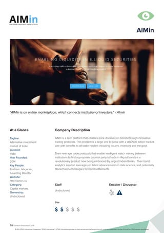 55 | Fintech Innovators 2016

Company Description
AIMin is a tech platform that enables price discovery in bonds through innovative
trading protocols. The problem is a large one to solve with a USD500 billion market
size with benefits to all stake holders including Issuers, investors and the govt.
Their new age trade protocols that enable intelligent match making between
institutions to find appropriate counter party to trade in illiquid bonds is a
revolutionary product now being embraced by largest Indian Banks, Their bond
analytics solution leverages on latest advancements in data science, and potentially
blockchain technologies for bond settlements.
“AIMin is an online marketplace, which connects institutional investors." - AImin
At a Glance
Tagline:
Alternative investment
market of India
Located:
India
Year Founded:
2014
Key People:
Pratham Jahoorkar,
Founding Director
Website:
http://aimin.co/
Category:
Capital markets
Ownership:
Undisclosed
Staff
Undisclosed
Size
$ $ $ $ $
Enabler / Disruptor
 
AIMin
© 2016 KPMG International Cooperative (“KPMG International”). KPMG International provides no client services and is a Swiss entity with which the independent member firms of the KPMG network are affiliated.
 