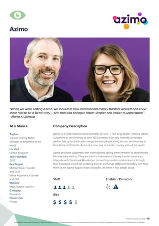 Fintech Innovators 2016 | 58
Company Description
Azimo is an international money transfer service. Their large digital network allows
customers to send money to over 190 countries, from any internet-connected
device. Set up to drastically change the way people living abroad send money to
their family and friends, Azimo is a new way to transfer money around the world.
Azimo provides customers with more options, giving them freedom to send money
the way they want to. They are the first international money transfer service to
integrate with Facebook Messenger, connecting senders and receivers through
their Facebook friend list, enabling them to exchange details immediately and links
them to the Azimo App to make a transfer, all within a few simple clicks.
“When we were setting Azimo, we looked at how international money transfer worked and knew
there had to be a better way – one that was cheaper, faster, simpler and easier to understand.”
- Marta Krupinska
At a Glance
Tagline:
Transfer money faster,
cheaper to anywhere in the
world
Located:
United Kingdom
Year Founded:
2012
Key People:
Michael Kent, Founder
and CEO
Marta Krupinska, Founder
and GM
Website:
https://azimo.com/en/
Category:
Payments
Ownership:
Private
Staff
👤 👤 👤 👤 👤 
Size
$ $ $ $ $
Enabler / Disruptor
 

Azimo
© 2016 KPMG International Cooperative (“KPMG International”). KPMG International provides no client services and is a Swiss entity with which the independent member firms of the KPMG network are affiliated.
 