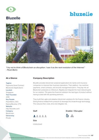 Fintech Innovators 2016 | 60
Company Description
Bluzelle provides blockchain powered applications for banks and insurance
companies to improve their business operations. Their platform has real-time
payments, smart contracts, and records management built in. They tap into all
Blockchain protocols (i.e. Ethereum, Ripple) and integrate the most relevant parts
for our solution. This gives the financial institution the best type of product without
having to deal with the plumbing behind it.
They build fast, agile and adaptive blockchain solutions for the finance industry.
Giving finance-related firms products to leverage this break-through technology.
This reduces their costs, time and mitigates risk.
“I try not to think of Blockchain as disruption. I see it as the next evolution of the Internet.”
- Pavel Bains
At a Glance
Tagline:
Payments Smart Contract
Blockchain Applications
Located:
Singapore
Year Founded:
2014
Key People:
Pavel Bains, CEO
Neeraj Murarka, CTO
Website:
http://bluzelle.com/
Category:
Blockchain
Ownership:
Private
Staff
👤 👤 👤 👤 👤 
Size
Undisclosed
Enabler / Disruptor
 

Bluzelle
© 2016 KPMG International Cooperative (“KPMG International”). KPMG International provides no client services and is a Swiss entity with which the independent member firms of the KPMG network are affiliated.
 