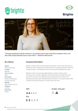 61 | Fintech Innovators 2016
Company Description
Brighte is a point of sale credit and payments provider - and an easy way to pay ‘no
interest’ for home energy and home improvements. They help businesses make their
customers happy - by providing customers with a fast and affordable way to pay.
Brighte’s end-to-end automated digital platform provides real-time credit
assessment of a customer application. And they provide quick settlement when
you confirm the job is done. Without having to pay interest. Their focus is on
providing households with affordable payment solutions. Their payment plans allow
customers to get what they want - but pay it back over time.
“Through speaking to all the vendors in my old job I got to hear what their problems were, and
that really helped identify how to solve them.” - Katherine McConnell
At a Glance
Tagline:
Paying made easy
Located:
Australia
Year Founded:
2015
Key People:
Katherine McConnell,
Founder and CEO
Website:
https://brighte.com.au/
Category:
Lending
Ownership:
Private
Staff
👤 👤 👤 👤 👤
Size
$ $ $ $ $
Enabler / Disruptor
 

Brighte
© 2016 KPMG International Cooperative (“KPMG International”). KPMG International provides no client services and is a Swiss entity with which the independent member firms of the KPMG network are affiliated.
 