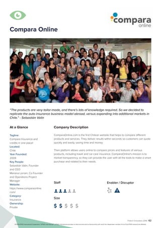 Fintech Innovators 2016 | 62
Company Description
ComparaOnline.com is the first Chilean website that helps to compare different
products and services. They deliver results within seconds so customers can quote
quickly and easily, saving time and money.
Their platform allows users online to compare prices and features of various
products, including travel and car care insurance. ComparaOnline's mission is to
market transparency, so they can provide the user with all the tools to make a smart
purchase and related to their needs.
“The products are very tailor-made, and there’s lots of knowledge required. So we decided to
replicate the auto insurance business model abroad, versus expanding into additional markets in
Chile.” - Sebastián Valin
At a Glance
Tagline:
Compare Insurance and
credits in one place!
Located:
Chile
Year Founded:
2009
Key People:
Sebastián Valin, Founder
and CEO
Mariana Larrain, Co Founder
and Operations Project
Manager
Website:
https://www.comparaonline.
com/
Category:
Insurance
Ownership:
Private
Staff
👤 👤 👤 👤 👤 
Size
$ $ $ $ $
Enabler / Disruptor
 

Compara Online
© 2016 KPMG International Cooperative (“KPMG International”). KPMG International provides no client services and is a Swiss entity with which the independent member firms of the KPMG network are affiliated.
 