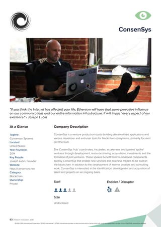 63 | Fintech Innovators 2016
Company Description
ConsenSys is a venture production studio building decentralized applications and
various developer and end-user tools for blockchain ecosystems, primarily focused
on Ethereum.
The ConsenSys 'hub' coordinates, incubates, accelerates and spawns 'spoke'
ventures through development, resource sharing, acquisitions, investments and the
formation of joint ventures. These spokes benefit from foundational components
built by ConsenSys that enable new services and business models to be built on
the blockchain. In addition to the development of internal projects and consulting
work, ConsenSys is interested in the identification, development and acquisition of
talent and projects on an ongoing basis.
"If you think the Internet has affected your life, Ethereum will have that same pervasive influence
on our communications and our entire information infrastructure. It will impact every aspect of our
existence." - Joseph Lubin
At a Glance
Tagline:
Consensus Systems
Located:
United States
Year Founded:
2014
Key People:
Joseph Lubin, Founder
Website:
https://consensys.net/
Category:
Blockchain
Ownership:
Private
Staff
👤 👤 👤 👤 👤 
Size
Undisclosed
Enabler / Disruptor
 

ConsenSys
© 2016 KPMG International Cooperative (“KPMG International”). KPMG International provides no client services and is a Swiss entity with which the independent member firms of the KPMG network are affiliated.
 