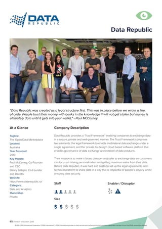 65 | Fintech Innovators 2016
Company Description
Data Republic provides a ‘Trust Framework’ enabling companies to exchange data
in a secure, private and well-governed manner. The Trust Framework comprises
two elements: the legal framework to enable multi-lateral data exchange under a
single agreement, and the ‘private by design’ cloud based software platform that
enables governance of data exchange and creation of data products.
Their mission is to make it faster, cheaper and safer to exchange data so customers
can focus on driving personalisation and getting maximum value from their data.
Before Data Republic, it was hard and costly to set up the legal agreements and
technical platform to share data in a way that is respectful of people’s privacy whilst
ensuring data security.
“Data Republic was created as a legal structure first. This was in place before we wrote a line
of code. People trust their money with banks in the knowledge it will not get stolen but money is
ultimately data until it gets into your wallet." - Paul McCarney
At a Glance
Tagline:
The Open Data Marketplace
Located:
Australia
Year Founded:
2013
Key People:
Paul McCarney, Co-Founder
and CEO
Danny Gilligan, Co-Founder
and Director
Website:
https://www.datarepublic.io/
Category:
Data and Analytics
Ownership:
Private
Staff
👤 👤 👤 👤 👤 
Size
$ $ $ $ $
Enabler / Disruptor
 

Data Republic
© 2016 KPMG International Cooperative (“KPMG International”). KPMG International provides no client services and is a Swiss entity with which the independent member firms of the KPMG network are affiliated.
 