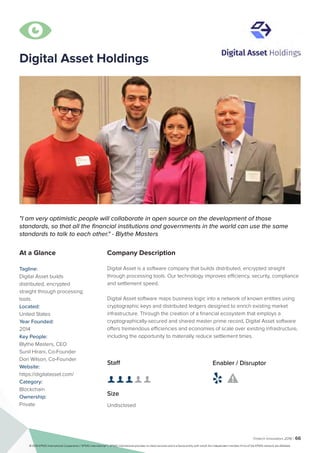 Fintech Innovators 2016 | 66
Company Description
Digital Asset is a software company that builds distributed, encrypted straight
through processing tools. Our technology improves efficiency, security, compliance
and settlement speed.
Digital Asset software maps business logic into a network of known entities using
cryptographic keys and distributed ledgers designed to enrich existing market
infrastructure. Through the creation of a financial ecosystem that employs a
cryptographically-secured and shared master prime record, Digital Asset software
offers tremendous efficiencies and economies of scale over existing infrastructure,
including the opportunity to materially reduce settlement times.
"I am very optimistic people will collaborate in open source on the development of those
standards, so that all the financial institutions and governments in the world can use the same
standards to talk to each other." - Blythe Masters
At a Glance
Tagline:
Digital Asset builds
distributed, encrypted
straight through processing
tools.
Located:
United States
Year Founded:
2014
Key People:
Blythe Masters, CEO
Sunil Hirani, Co-Founder
Don Wilson, Co-Founder
Website:
https://digitalasset.com/
Category:
Blockchain
Ownership:
Private
Staff
👤 👤 👤 👤 👤 
Size
Undisclosed
Enabler / Disruptor
 

Digital Asset Holdings
© 2016 KPMG International Cooperative (“KPMG International”). KPMG International provides no client services and is a Swiss entity with which the independent member firms of the KPMG network are affiliated.
 