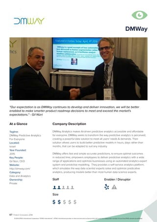 67 | Fintech Innovators 2016
Company Description
DMWay Analytics makes AI-driven predictive analytics accessible and affordable
for everyone. DMWay seeks to transform the way predictive analytics is perceived,
creating a powerful data solution to meet all users'​needs & demands. Their
solution allows users to build better predictive models in hours, days rather than
months, that can be adapted to suit any industry.
DMWay offers fast and simple accurate predictions, to ensure optimal outcomes
in reduced time, empowers employees to deliver predictive analytics with a wide
range of applications and optimize businesses using an automated analytics expert
system and predictive modelling. They provides a self-service analytics platform,
which emulates the way data scientist experts solve and optimize predicative
analytics, producing models better than most human data science experts.
"Our expectation is as DMWay continues to develop and deliver innovation, we will be better
enabled to make smarter product roadmap decisions to meet and exceed the market's
expectations." - Gil Nizri
At a Glance
Tagline:
DMWay Predictive Analytics
For Everyone
Located:
Israel
Year Founded:
2015
Key People:
Gil Nizri, CEO
Website:
http://dmway.com/
Category:
Data and Analytics
Ownership:
Private
Staff
👤 👤 👤 👤 👤 
Size
$ $ $ $ $
Enabler / Disruptor
 

DMWay
© 2016 KPMG International Cooperative (“KPMG International”). KPMG International provides no client services and is a Swiss entity with which the independent member firms of the KPMG network are affiliated.
 