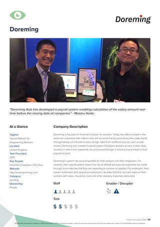 Fintech Innovators 2016 | 68
Company Description
Doreming is focused on financial inclusion for workers. Today, two billion people in the
world are unbanked with millions who are forced to live by purchasing their daily needs
through taking out short-term loans at high rates from unofficial sources such as loan
sharks. Doreming has created a payroll system that gives workers access to their daily
incomes in which their payments are processed through a virtual account linked to their
payroll account.
Doreming's system has several benefits for both workers and their employers. For
workers, their payroll system lowers the risk of default because the payments are made
through a pro-rata pay that they are expecting to receive on payday. For employers, their
system automates their payroll processing to calculate real time accrued salary of their
workers with taxes, insurance costs and other statutory expenses deducted.
“Doreming Asia has developed a payroll system enabling calculation of the salary amount real-
time before the closing date of companies." - Masaru Ikeda
At a Glance
Tagline:
Payroll Platform for
Empowering Workers
Located:
United Kingdom
Year Founded:
2015
Key People:
Hiromitsu Kuwabara, CEO Asia
Website:
http://www.doreming.com/
Category:
Lending
Ownership:
Private
Staff
👤 👤 👤 👤 👤 
Size
$ $ $ $ $
Enabler / Disruptor
 

Doreming
© 2016 KPMG International Cooperative (“KPMG International”). KPMG International provides no client services and is a Swiss entity with which the independent member firms of the KPMG network are affiliated.
 
