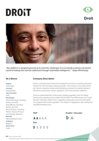 69 | Fintech Innovators 2016
Company Description
Droit is a client-focused, financial technology firm focused on providing enterprise
solutions for OTC derivative trading processes. Their mission is to provide clients
with robust, enterprise infrastructure facilitating compliant and optimal trading of
derivatives across asset classes, regulators, CCP’s and execution platforms.
Droit has systematised the continuously changing regulatory rules for trading,
clearing and reporting across markets and the G20. Their API provides 'go' 'no-go'
decision making for traders, from a regulatory perspective to ensure their trades
are compliant with current regulation. The solution is integrated on the trading front
end (ION, Broadway, etc.).
“Our platform is designed ground-up to meet the challenges of a constantly evolving rule-based
world of trading that must be addressed through automated intelligence." - Satya Pemmaraju
At a Glance
Tagline:
Trade Right
Located:
United States
Year Founded:
2012
Key People:
Satya Pemmaraju, Founding
Partner and CEO
Anup Menon, Founding
Partner and CTO
Brock Arnason, Founding
Partner, Head of Product
and Strategic Alliances
Website:
http://droitfintech.com/
Category:
Regtech
Ownership:
Public
Staff
👤 👤 👤 👤 👤 
Size
$ $ $ $ $
Enabler / Disruptor
 

Droit
© 2016 KPMG International Cooperative (“KPMG International”). KPMG International provides no client services and is a Swiss entity with which the independent member firms of the KPMG network are affiliated.
 