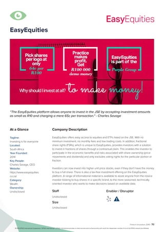 Fintech Innovators 2016 | 70
Company Description
EasyEquities offers easy access to equities and ETFs listed on the JSE. With no
minimum investment, no monthly fees and low trading costs. In addition, fractional
share rights (FSRs), which is unique to EasyEquities, provides investors with a solution
to invest in fractions of shares through a contractual claim. This enables the investor to
participate in the economic benefits and risks associated with share ownership (price
movements and dividends) and only excludes voting rights for the particular portion or
fraction.
Investors can now invest into higher unit price stocks, even if they don't have the money
to buy a full share. There is also a tax-free investment offering on the EasyEquities
platform. A range of informational material is available to assist anyone from the novice
investor looking to buy shares in a specific brand, to the more seasoned, technically
oriented investor who wants to make decisions based on available data.
“The EasyEquities platform allows anyone to invest in the JSE by accepting investment amounts
as small as R10 and charging a mere 65c per transaction." - Charles Savage
At a Glance
Tagline:
Investing is for everyone
Located:
South Africa
Year Founded:
2014
Key People:
Charles Savage, CEO
Website:
https://www.easyequities.
co.za/
Category:
Wealth
Ownership:
Undisclosed Staff
Undisclosed
Size
Undisclosed
Enabler / Disruptor
 

EasyEquities
© 2016 KPMG International Cooperative (“KPMG International”). KPMG International provides no client services and is a Swiss entity with which the independent member firms of the KPMG network are affiliated.
 