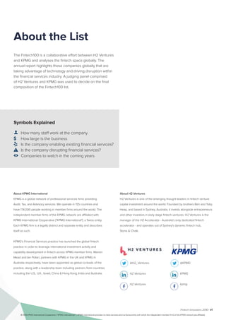 Fintech Innovators 2016 | vi
Symbols Explained
👤  How many staff work at the company
$ How large is the business
 Is the company enabling existing financial services?
 Is the company disrupting financial services?
 Companies to watch in the coming years
The Fintech100 is a collaborative effort between H2 Ventures
and KPMG and analyses the fintech space globally. The
annual report highlights those companies globally that are
taking advantage of technology and driving disruption within
the financial services industry. A judging panel comprised
of H2 Ventures and KPMG was used to decide on the final
composition of the Fintech100 list.
About H2 Ventures
H2 Ventures is one of the emerging thought leaders in fintech venture
capital investment around the world. Founded by brothers Ben and Toby
Heap, and based in Sydney, Australia, it invests alongside entrepreneurs
and other investors in early stage fintech ventures. H2 Ventures is the
manager of the H2 Accelerator - Australia's only dedicated fintech
accelerator - and operates out of Sydney's dynamic fintech hub,
Stone & Chalk.
@H2_Ventures
H2 Ventures
H2 Ventures
@KPMG
KPMG
kpmg
About the List
About KPMG International
KPMG is a global network of professional services firms providing
Audit, Tax, and Advisory services. We operate in 155 countries and
have 174,000 people working in member firms around the world. The
independent member firms of the KPMG network are affiliated with
KPMG International Cooperative ("KPMG International"), a Swiss entity.
Each KPMG firm is a legally distinct and separate entity and describes
itself as such.
KPMG’s Financial Services practice has launched the global fintech
practice in order to leverage international investment activity and
capability development in fintech across KPMG member firms. Warren
Mead and Ian Pollari, partners with KPMG in the UK and KPMG in
Australia respectively, have been appointed as global co-leads of the
practice, along with a leadership team including partners from countries
including the U.S., U.K., Israel, China & Hong Kong, India and Australia.
© 2016 KPMG International Cooperative (“KPMG International”). KPMG International provides no client services and is a Swiss entity with which the independent member firms of the KPMG network are affiliated.
 