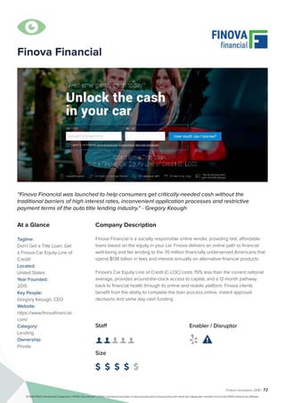 Fintech Innovators 2016 | 72
Company Description
Finova Financial is a socially responsible online lender, providing fast, affordable
loans based on the equity in your car. Finova delivers an online path to financial
well-being and fair lending to the 70 million financially underserved Americans that
spend $138 billion in fees and interest annually on alternative financial products.
Finova's Car Equity Line of Credit (C-LOC) costs 70% less than the current national
average, provides around-the-clock access to capital, and a 12-month pathway
back to financial health through its online and mobile platform. Finova clients
benefit from the ability to complete the loan process online, instant approval
decisions and same day cash funding.
“Finova Financial was launched to help consumers get critically-needed cash without the
traditional barriers of high interest rates, inconvenient application processes and restrictive
payment terms of the auto title lending industry." - Gregory Keough
At a Glance
Tagline:
Don't Get a Title Loan. Get
a Finova Car Equity Line of
Credit!
Located:
United States
Year Founded:
2015
Key People:
Gregory Keough, CEO
Website:
https://www.finovafinancial.
com/
Category:
Lending
Ownership:
Private
Staff
👤 👤 👤 👤 👤
Size
$ $ $ $ $
Enabler / Disruptor
 

Finova Financial
© 2016 KPMG International Cooperative (“KPMG International”). KPMG International provides no client services and is a Swiss entity with which the independent member firms of the KPMG network are affiliated.
 