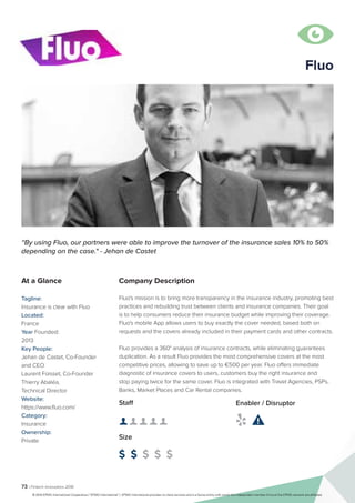 73 | Fintech Innovators 2016
Company Description
Fluo's mission is to bring more transparency in the insurance industry, promoting best
practices and rebuilding trust between clients and insurance companies. Their goal
is to help consumers reduce their insurance budget while improving their coverage.
Fluo's mobile App allows users to buy exactly the cover needed, based both on
requests and the covers already included in their payment cards and other contracts.
Fluo provides a 360° analysis of insurance contracts, while eliminating guarantees
duplication. As a result Fluo provides the most comprehensive covers at the most
competitive prices, allowing to save up to €500 per year. Fluo offers immediate
diagnostic of insurance covers to users, customers buy the right insurance and
stop paying twice for the same cover. Fluo is integrated with Travel Agencies, PSPs,
Banks, Market Places and Car Rental companies.
“By using Fluo, our partners were able to improve the turnover of the insurance sales 10% to 50%
depending on the case." - Jehan de Castet
At a Glance
Tagline:
Insurance is clear with Fluo
Located:
France
Year Founded:
2013
Key People:
Jehan de Castet, Co-Founder
and CEO
Laurent Foisset, Co-Founder
Thierry Abaléa,
Technical Director
Website:
https://www.fluo.com/
Category:
Insurance
Ownership:
Private
Staff
👤 👤 👤 👤 👤 
Size
$ $ $ $ $
Enabler / Disruptor
 

Fluo
© 2016 KPMG International Cooperative (“KPMG International”). KPMG International provides no client services and is a Swiss entity with which the independent member firms of the KPMG network are affiliated.
 