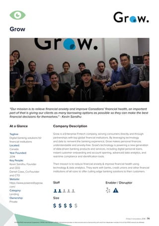 Fintech Innovators 2016 | 74
Company Description
Grow is a Enterprise Fintech company, serving consumers directly and through
partnerships with top global financial institutions. By leveraging technology
and data to reinvent the banking experience, Grow makes personal finances
understandable and anxiety-free. Grow's technology is powering a new generation
of data-driven banking products and services, including digital personal loans,
instant customer onboarding and account opening, advanced data analytics, and
real-time compliance and identification tools.
Their mission is to reduce financial anxiety & improve financial health using
technology & data analytics. They work with banks, credit unions and other financial
institutions of all sizes to offer cutting edge banking solutions to their customers.
"Our mission is to relieve financial anxiety and improve Canadians' financial health, an important
part of that is giving our clients as many borrowing options as possible so they can make the best
financial decisions for themselves." - Kevin Sandhu
At a Glance
Tagline:
Digital banking solutions for
financial institutions
Located:
Canada
Year Founded:
2014
Key People:
Kevin Sandhu, Founder
and CEO
Daniel Cowx, Co-Founder
and CTO
Website:
https://www.poweredbygrow.
com/
Category:
Lending
Ownership:
Private
Staff
👤 👤 👤 👤 👤
Size
$ $ $ $ $
Enabler / Disruptor
 

Grow
© 2016 KPMG International Cooperative (“KPMG International”). KPMG International provides no client services and is a Swiss entity with which the independent member firms of the KPMG network are affiliated.
 