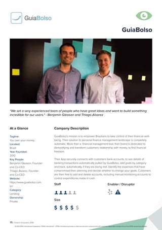 75 | Fintech Innovators 2016
Company Description
GuiaBolso's mission is to empower Brazilians to take control of their financial well-
being. Their solution to personal finance management landscape is completely
automatic. More than a financial management tool, their brand is dedicated to
demystifying and transform customers relationship with money, to find financial
freedom.
Their App securely connects with customers bank accounts, to see details of
banking transactions automatically pulled by GuiaBolso, add goals by category
and track, automatically, if they are being met. Identify the expenses that have
compromised their planning and decide whether to change your goals. Customers
are then free to add and delete accounts, including manual monitoring accounts to
control expenditures made in cash.
“We set a very experienced team of people who have great ideas and want to build something
incredible for our users." - Benjamin Gleason and Thiago Alvarez
At a Glance
Tagline:
You own your money
Located:
Brazil
Year Founded:
2012
Key People:
Benjamin Gleason, Founder
and Co-CEO
Thiago Alvarez, Founder
and Co-CEO
Website:
https://www.guiabolso.com.
br/
Category:
Lending
Ownership:
Private
Staff
👤 👤 👤 👤 👤 
Size
$ $ $ $ $
Enabler / Disruptor
 

GuiaBolso
© 2016 KPMG International Cooperative (“KPMG International”). KPMG International provides no client services and is a Swiss entity with which the independent member firms of the KPMG network are affiliated.
 