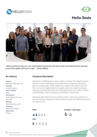 77 | Fintech Innovators 2016
Company Description
Hello Soda is a B2B big data and text analytics company. Their flagship product,
'Profile' is a cloud based data scoring engine that turns big and unstructured
data into usable insight. 'Profile' captures and analyses thousands of data sets
from a consumer's digital footprint and applies advanced analytics techniques,
including psycholinguistics and natural language processing, to deliver real-time
comprehensible scores and features to businesses in any industry.
Hello Soda offer 'Profile' products for ID/Fraud, Risk, and for personalisation, to
increase customer engagement, boost financial inclusion and customer acquisition,
and reduce fraud.
“Now, just three years on, our international presence has been fully cemented and we operate
around the globe 24 hours a day.” - James Blake
At a Glance
Tagline:
Big Data made Personal
Located:
United Kingdom
Year Founded:
2013
Key People:
James Blake, Founder
and CEO
Website:
http://hellosoda.com/
Category:
Data and Analytics
Ownership:
Private
Staff
👤 👤 👤 👤 👤
Size
$ $ $ $ $
Enabler / Disruptor
 

Hello Soda
© 2016 KPMG International Cooperative (“KPMG International”). KPMG International provides no client services and is a Swiss entity with which the independent member firms of the KPMG network are affiliated.
 