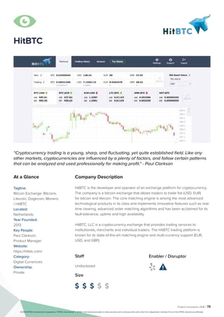 Fintech Innovators 2016 | 78
Company Description
HitBTC is the developer and operator of an exchange platform for cryptocurrency.
The company is a bitcoin exchange that allows traders to trade fiat (USD, EUR)
for bitcoin and litecoin. The core matching engine is among the most advanced
technological products in its class and implements innovative features such as real-
time clearing, advanced order matching algorithms and has been acclaimed for its
fault-tolerance, uptime and high availability.
HitBTC, LLC is a cryptocurrency exchange that provides trading services to
institutionals, merchants and individual traders. The HitBTC trading platform is
known for its state-of-the-art matching engine and multi-currency support (EUR,
USD, and GBP).
“Сryptocurrency trading is a young, sharp, and fluctuating, yet quite established field. Like any
other markets, cryptocurrencies are influenced by a plenty of factors, and follow certain patterns
that can be analyzed and used professionally for making profit." - Paul Clarkson
At a Glance
Tagline:
Bitcoin Exchange: Bitcoins,
Litecoin, Dogecoin, Monero
/ HitBTC
Located:
Netherlands
Year Founded:
2013
Key People:
Paul Clarkson,
Product Manager
Website:
https://hitbtc.com/
Category:
Digital Currencies
Ownership:
Private
Staff
Undisclosed
Size
$ $ $ $ $
Enabler / Disruptor
 
HitBTC

© 2016 KPMG International Cooperative (“KPMG International”). KPMG International provides no client services and is a Swiss entity with which the independent member firms of the KPMG network are affiliated.
 