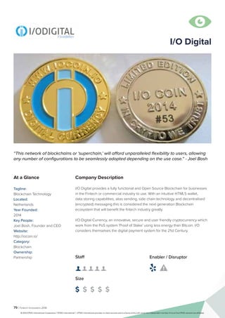 79 | Fintech Innovators 2016
Company Description
I/O Digital provides a fully functional and Open Source Blockchain for businesses
in the Fintech or commercial industry to use. With an intuitive HTML5 wallet,
data storing capabilities, alias sending, side chain technology and decentralised
(encrypted) messaging this is considered the next generation Blockchain
ecosystem that will benefit the fintech industry greatly.
I/O Digital Currency, an innovative, secure and user friendly cryptocurrency which
work from the PoS system 'Proof of Stake' using less energy than Bitcoin. I/O
considers themselves the digital payment system for the 21st Century.
I/O Digital
“This network of blockchains or ‘superchain,’ will afford unparalleled flexibility to users, allowing
any number of configurations to be seamlessly adopted depending on the use case.” - Joel Bosh
At a Glance
Tagline:
Blockchain Technology
Located:
Netherlands
Year Founded:
2014
Key People:
Joel Bosh, Founder and CEO
Website:
http://iocoin.io/
Category:
Blockchain
Ownership:
Partnership Staff
👤 👤 👤 👤 👤 
Size
$ $ $ $ $
Enabler / Disruptor
 

© 2016 KPMG International Cooperative (“KPMG International”). KPMG International provides no client services and is a Swiss entity with which the independent member firms of the KPMG network are affiliated.
 