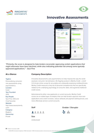 81 | Fintech Innovators 2016
Company Description
Innovative Assessments uses psychometrics to help improve the way the world
assesses consumer risk behaviors. IA’s flagship product is Worthy Credit - a brief
3-5 minute online survey for accurately and unbiasedly assessing creditworthiness.
Worthy Credit measures a key set of personal competencies that are specifically
related to the underlying psychology of consumer debt, and augments traditional
credit scores.
Administered to either new applicants or current accounts, Worthy Credit
scores are an added layer of analytics that can help lenders approve more loan
applications and credit increases, reduce defaults and payment delinquencies, and
more effectively service current accounts.
Innovative Assessments
“Primarily, the score is designed to help lenders reconsider approving certain applications that
might otherwise have been declined, while also indicating potential risk among some typically
approved applications.” - Saul Fine
At a Glance
Tagline:
Personalizing consumer
risk assessments using
psychometrics.
Located:
Israel
Year Founded:
2015
Key People:
Saul Fine, CEO and
Chief Scientist
Website:
http://www.iassessments.
com/
Category:
Regtech
Ownership:
Private
Staff
👤 👤 👤 👤 👤 
Size
Undisclosed
Enabler / Disruptor
 

© 2016 KPMG International Cooperative (“KPMG International”). KPMG International provides no client services and is a Swiss entity with which the independent member firms of the KPMG network are affiliated.
 