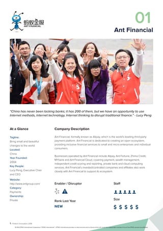 1 | Fintech Innovators 2016
Company Description
Ant Financial, formally known as Alipay, which is the world’s leading third-party
payment platform. Ant Financial is dedicated to creating an open ecosystem,
providing inclusive financial services to small and micro enterprises and individual
consumers.
Businesses operated by Ant Financial include Alipay, Ant Fortune, Zhima Credit,
MYbank and Ant Financial Cloud, covering payment, wealth management,
independent credit scoring and reporting, private bank and cloud computing
services. Ant Financial’s invested/controlled companies and affiliates also work
closely with Ant Financial to support its ecosystem.
Staff
👤 👤 👤 👤 👤 
Size
$ $ $ $ $
Enabler / Disruptor
 
Rank Last Year
NEW
“China has never been lacking banks; it has 200 of them, but we have an opportunity to use
Internet methods, Internet technology, Internet thinking to disrupt traditional finance.” - Lucy Peng
At a Glance
Tagline:
Bring small and beautiful
changes to the world
Located:
China
Year Founded:
2004
Key People:
Lucy Peng, Executive Chair
and CEO
Website:
http://www.antgroup.com/
Category:
Payments
Ownership:
Private
01
Ant Financial
© 2016 KPMG International Cooperative (“KPMG International”). KPMG International provides no client services and is a Swiss entity with which the independent member firms of the KPMG network are affiliated.
 