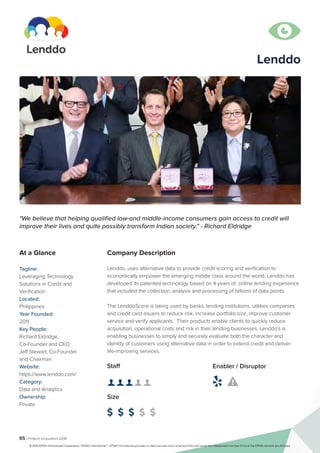 85 | Fintech Innovators 2016
Company Description
Lenddo, uses alternative data to provide credit scoring and verification to
economically empower the emerging middle class around the world. Lenddo has
developed its patented technology based on 4 years of online lending experience
that included the collection, analysis and processing of billions of data points.
The LenddoScore is being used by banks, lending institutions, utilities companies
and credit card issuers to reduce risk, increase portfolio size, improve customer
service and verify applicants. Their products enable clients to quickly reduce
acquisition, operational costs and risk in their lending businesses. Lenddo's is
enabling businesses to simply and securely evaluate both the character and
identity of customers using alternative data in order to extend credit and deliver
life-improving services.
Lenddo
"We believe that helping qualified low-and middle-income consumers gain access to credit will
improve their lives and quite possibly transform Indian society." - Richard Eldridge
At a Glance
Tagline:
Leveraging Technology
Solutions in Credit and
Verification
Located:
Philippines
Year Founded:
2011
Key People:
Richard Eldridge,
Co-Founder and CEO
Jeff Stewart, Co-Founder
and Chairman
Website:
https://www.lenddo.com/
Category:
Data and Analytics
Ownership:
Private
Staff
👤 👤 👤 👤 👤 
Size
$ $ $ $ $
Enabler / Disruptor
 

© 2016 KPMG International Cooperative (“KPMG International”). KPMG International provides no client services and is a Swiss entity with which the independent member firms of the KPMG network are affiliated.
 