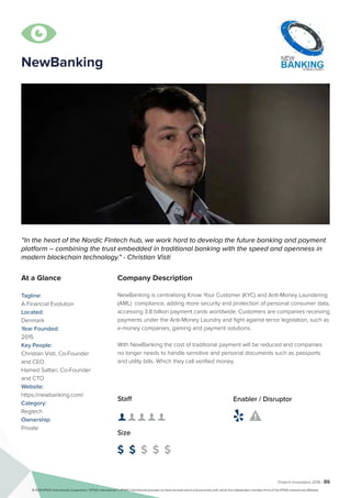 Fintech Innovators 2016 | 86
NewBanking
Company Description
NewBanking is centralising Know Your Customer (KYC) and Anti-Money Laundering
(AML) compliance, adding more security and protection of personal consumer data,
accessing 3.8 billion payment cards worldwide. Customers are companies receiving
payments under the Anti-Money Laundry and fight against terror legislation, such as
e-money companies, gaming and payment solutions.
With NewBanking the cost of traditional payment will be reduced and companies
no longer needs to handle sensitive and personal documents such as passports
and utility bills. Which they call verified money.
“In the heart of the Nordic Fintech hub, we work hard to develop the future banking and payment
platform – combining the trust embedded in traditional banking with the speed and openness in
modern blockchain technology." - Christian Visti
At a Glance
Tagline:
A Financial Evolution
Located:
Denmark
Year Founded:
2015
Key People:
Christian Visti, Co-Founder
and CEO
Hamed Sattari, Co-Founder
and CTO
Website:
https://newbanking.com/
Category:
Regtech
Ownership:
Private
Staff
👤 👤 👤 👤 👤 
Size
$ $ $ $ $
Enabler / Disruptor
 

© 2016 KPMG International Cooperative (“KPMG International”). KPMG International provides no client services and is a Swiss entity with which the independent member firms of the KPMG network are affiliated.
 