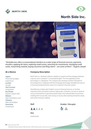 87 | Fintech Innovators 2016
Company Description
North Side Inc. develops software capable to support real-time dialogue between
a person and a computer in unrestricted English. The first application of the
technology is a videogame. The company also develops real-time 3D graphics
technology that is integrated with their language technology. VerbalAccess acts as
a virtual personalized banker aware of a customer's financial context.
VerbalAccess enables plain English access to financial services, an intuitive
experience that connected customers appreciate. Customers can text or speak to
carry out transactions or get personalized help in the authenticated environment,
enabling them to pay bills, send money or do any other banking transaction easily,
even when driving or walking.
North Side Inc.
"VerbalAccess offers a conversational interface to a wide range of financial services: payments,
transfers, applying for loans, exploring credit scores, searching for investments, managing credit
cards, researching rewards, buying insurance and filing claims – are some of them.” - Eugene Joseph
At a Glance
Tagline:
Personalizing digital
experiences
Located:
Canada
Year Founded:
Undisclosed
Key People:
Eugene Joseph, CEO
Website:
http://northsideinc.com/
Category:
Data and Analytics
Ownership:
Undisclosed
Staff
👤 👤 👤 👤 👤
Size
Undisclosed
Enabler / Disruptor
 

© 2016 KPMG International Cooperative (“KPMG International”). KPMG International provides no client services and is a Swiss entity with which the independent member firms of the KPMG network are affiliated.
 