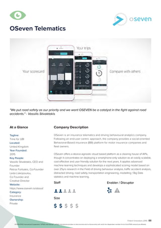 Fintech Innovators 2016 | 88
OSeven Telematics
Company Description
OSeven is an insurance telematics and driving behavioural analytics company.
Following an end-user centric approach, the company provides a social-oriented
Behavioral-Based insurance (BBI) platform for motor insurance companies and
fleet owners.
OSeven offers a device-agnostic cloud based platform as a clearing house of APIs,
though it concentrates on deploying a smartphone-only solution as an easily scalable,
cost effective and user friendly solution for the next years. It applies advanced
machine learning techniques and develops a sophisticated scoring model based on
over 25yrs research in the Field of driving behaviour analysis, traffic accident analysis,
distracted driving, road safety, transportation engineering, modelling / Big Data
statistics and machine learning.
"We put road safety as our priority and we want OSEVEN be a catalyst in the fight against road
accidents." - Vassilis Stivaktakis
At a Glance
Tagline:
Time for UBI
Located:
United Kingdom
Year Founded:
2015
Key People:
Vassilis Stivaktakis, CEO and
Founder
Petros Fortsakis, Co-Founder
Leda Liakopoulou,
Co Founder and
Creative Director
Website:
https://www.oseven.io/about/
Category:
Insurance
Ownership:
Private
Staff
👤 👤 👤 👤 👤
Size
$ $ $ $ $
Enabler / Disruptor
 

© 2016 KPMG International Cooperative (“KPMG International”). KPMG International provides no client services and is a Swiss entity with which the independent member firms of the KPMG network are affiliated.
 