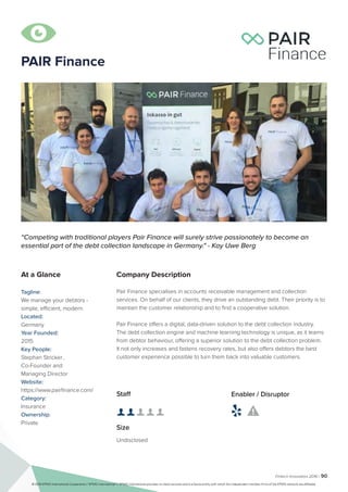 Fintech Innovators 2016 | 90
PAIR Finance
Company Description
Pair Finance specialises in accounts receivable management and collection
services. On behalf of our clients, they drive an outstanding debt. Their priority is to
maintain the customer relationship and to find a cooperative solution.
Pair Finance offers a digital, data-driven solution to the debt collection industry.
The debt collection engine and machine learning technology is unique, as it learns
from debtor behaviour, offering a superior solution to the debt collection problem.
It not only increases and fastens recovery rates, but also offers debtors the best
customer experience possible to turn them back into valuable customers.
“Competing with traditional players Pair Finance will surely strive passionately to become an
essential part of the debt collection landscape in Germany." - Kay Uwe Berg
At a Glance
Tagline:
We manage your debtors -
simple, efficient, modern.
Located:
Germany
Year Founded:
2015
Key People:
Stephan Stricker	,
Co-Founder and
Managing Director
Website:
https://www.pairfinance.com/
Category:
Insurance
Ownership:
Private
Staff
👤 👤 👤 👤 👤
Size
Undisclosed
Enabler / Disruptor
 

© 2016 KPMG International Cooperative (“KPMG International”). KPMG International provides no client services and is a Swiss entity with which the independent member firms of the KPMG network are affiliated.
 