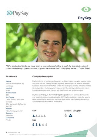 91 | Fintech Innovators 2016
Company Description
PayKey's first of its kind secured payment keyboard makes everyday banking easier
and more efficient. PayKey enables payments within any social network, including
Facebook Messenger, WhatsApp, Twitter etc. Leveraging existing networks creates
simplicity and an intuitive payment experience. Users enjoy instantaneous money
transfer capabilities while chatting with their friends and family members.
PayKey's technology is the first to bridge this gap between banking (bank users)
and social interactions (social networks). With PayKey customers enjoy the security
of the trusted banks within their favourite applications, making everyday banking
easier and more efficient than ever before.
PayKey
"We’re seeing that banks are more open to innovation and willing to push the boundaries when it
comes to delivering a great customer payment experience that’s also highly secure." - Daniel Peled
At a Glance
Tagline:
Transfer money within any
social App
Located:
Israel
Year Founded:
2014
Key People:
Daniel Peled, Co-Founder
and CEO
Offer Markovich, Co-Founder
and CTO
Website:
https://www.paykey.me/
Category:
Payments
Ownership:
Private
Staff
👤 👤 👤 👤 👤 
Size
$ $ $ $ $
Enabler / Disruptor
 

© 2016 KPMG International Cooperative (“KPMG International”). KPMG International provides no client services and is a Swiss entity with which the independent member firms of the KPMG network are affiliated.
 