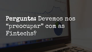 Pergunta: Devemos nos
“preocupar” com as
Fintechs?
 
