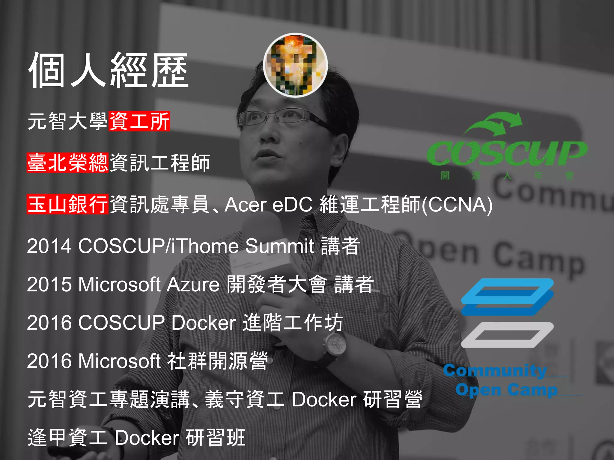 個人經歷
元智大學資工所
臺北榮總資訊工程師
玉山銀行資訊處專員、Acer eDC 維運工程師(CCNA)
2014 COSCUP/iThome Summit 講者
2015 Microsoft Azure 開發者大會 講者
2016 COSCUP Docker 進階工作坊
2016 Microsoft 社群開源營
元智資工專題演講、義守資工 Docker 研習營
逢甲資工 Docker 研習班
 