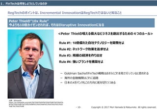 Copyright © 2017 Mori Hamada & Matsumoto All rights reserved.‐ 10‐
Peter Thielの”10x Rule”
今よりも10倍カイゼンされれば、それはDisruptive Innovationになる
１．FinTechは何をしようとしているのか
RegTechのポイントは、Incremental InnovationはRegTechではないと知ること
出典：Wikipedia
https://ja.wikipedia.org/wiki/%E3%83%94%E3%83%BC%E3%82%
BF%E3%83%BC%E3%83%BB%E3%83%86%E3%82%A3%E3%83
%BC%E3%83%AB
<Peter Thielの唱える偉大なビジネスを創出するための４つのルール>
Rule #1: 10倍優れた自社テクノロジーを開発せよ
Rule #2: ネットワーク効果を追求せよ
Rule #3: 規模の経済を作り出せ
Rule #4: 強いブランドを構築せよ
ー Goldman SachsのFinTech戦略はおそらくこれを地で行っていると思われる
ー 海外の金融機関はこれに追随
ー 日本のメガバンクもこの方向に舵を切りつつある
 