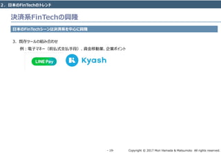 Copyright © 2017 Mori Hamada & Matsumoto All rights reserved.‐ 19‐
決済系FinTechの興隆
日本のFinTechシーンは決済系を中心に興隆
3. 既存ツールの組み合わせ
例：電子マネー（前払式支払手段）、資金移動業、企業ポイント
２．日本のFinTechのトレンド
 