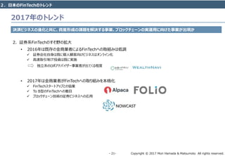 Copyright © 2017 Mori Hamada & Matsumoto All rights reserved.‐ 21‐
2017年のトレンド
決済ビジネスの進化と共に、資産形成の課題を解決する事業、ブロックチェーンの実運用に向けた事業が出現か
2. 証券系FinTechのすそ野の拡大
• 2016年は既存の金商業者によるFinTechへの取組みは低調
 証券会社自身は既に個人顧客向けビジネスはオンライン化
 高速取引等IT投資は既に実施
独立系のロボアドバイザー事業者が出てくる程度
• 2017年は金商業者がFinTechへの取り組みを本格化
 FinTechスタートアップとの協業
 To B型のFinTechへの着目
 ブロックチェーン技術の証券ビジネスへの応用
２．日本のFinTechのトレンド
 