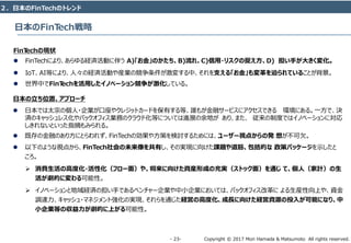 Copyright © 2017 Mori Hamada & Matsumoto All rights reserved.‐ 23‐
FinTechの現状
 FinTechにより、あらゆる経済活動に伴う A)「お金」のかたち、B)流れ、C)信用・リスクの捉え⽅、D) 担い手が大きく変化。
 IoT、AI等により、人々の経済活動や産業の競争条件が激変する中、それを⽀える「お金」も変⾰を迫られていることが背景。
 世界中でFinTechを活用したイノベーション競争が激化している。
日本の⽴ち位置、アプローチ
 日本では太宗の個人・企業が口座やクレジットカードを保有する等、誰もが金融サービスにアクセスできる 環境にある。一方で、決
済のキャッシュレス化やバックオフィス業務のクラウド化等については進展の余地が あり、また、 従来の制度ではイノベーションに対応
しきれないといった指摘もみられる。
 既存の金融のあり方にとらわれず、FinTechの効果や方策を検討するためには、ユーザー視点からの発 想が不可⽋。
 以下のような視点から、FinTech社会の未来像を共有し、その実現に向けた課題や道筋、包括的な 政策パッケージを⽰したと
ころ。
 消費⽣活の高度化・活性化（フロー⾯）や、将来に向けた資産形成の充実（ストック⾯）を通じ て、個⼈（家計）の⽣
活が劇的に変わる可能性。
 イノベーションと地域経済の担い手であるベンチャー企業や中小企業においては、バックオフィス改革に よる生産性向上や、資金
調達力、キャッシュ・マネジメント強化の実現、それらを通じた経営の高度化、成⻑に向けた経営資源の投⼊が可能になり、中
⼩企業等の収益⼒が劇的に上がる可能性。
日本のFinTech戦略
２．日本のFinTechのトレンド
 
