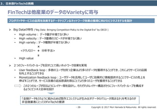Copyright © 2017 Mori Hamada & Matsumoto All rights reserved.‐ 28‐
FinTechは他産業のデータのVarietyに寄与
プロダクトやサービスの品質を改善するデータドリブンなネットワーク効果の獲得に向けたビジネスモデルを設計
 Big Dataの特性 (“Big Data: Bringing Competition Policy to the Digital Era” by OECD )
• High volume： データ量が半端でなく多い
• High velocity：データ蓄積のスピードが半端でなく速い
• High variety：データ種類が半端でなく多い
• High value
×
<テクノロジー + 分析手法>
＝
 ２つのフィードバック・ループを回すことで高いネットワーク効果を実現
• User feedback loop：多数のユーザを持つ企業はより多くのデータを獲得することができ、これによりサービスの品質
を向上することができる
• Monetization feedback loop：ユーザデータを活用してユーザに効果的に情報提供することでサービスの売上を
伸ばすことができ、サービス改善の追加原資を得ることでより多くのユーザを獲得することができる
この2つのループが回るようにレイヤー間を設計し、それぞれのレイヤー構造がさらにフィードバック・ループを構成す
るようにビジネス全体を設計
「金融データをどのように組み込めば既存エコシステムが生み出すデータのバリューが高まるか」を考えるのが
非金融業者にとってのFinTechの要諦
３．日本版FinTechの挑戦
 