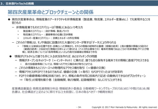 Copyright © 2017 Mori Hamada & Matsumoto All rights reserved.‐ 34‐
 第四次産業革命は、情報産業のアーキテクチャを非情報産業（製造業、物流業、エネルギー産業etc.）でも実現することを
狙うもの
ー 非情報産業でもそのコアバリューは「情報」にあるという考え方
• 製造業のコアバリュー：設計情報、製造ノウハウ
• 物流業のコアバリュー：運搬車両の位置と空き情報
• エネルギー産業のコアバリュー：余剰エネルギーの所在情報
ー これらの「情報」は、モノや施設に設置された大量のセンサーが発する「データ」により作られる
• 「情報」には単純な位置や空き・余剰といった情報から、それらの情報の経時的な蓄積（規模の経済）と他の種類の情報との紐付け
（範囲の経済）とをあわせた情報の分析によって得られる（ベイズ的な意味での）確率的情報であるところの「将来情報」や「リスク情
報」、経済主体については「信用情報」といったより高付加価値な情報まで存在
 情報がリアルタイムで誰でも手に入る状況を作れば、あとはマッチングの問題
ー 情報がオープンなネットワーク（＝インターネット）に乗れば、誰でも自ら保有する端末でその情報に直接アクセスできる
• 高付加価値情報については、情報へのアクセス権自体が取引となりうる
ー これらの情報をもとにリソースへの物理的なアクセス権を取引（＝価値の交換）
ー 情報アクセスがP2Pでできるのであれば、価値の交換（＝取引）もP2Pで行ったほうが効率的
ー P2Pでの価値情報の移転技術であり、かつ、移転の条件を同じ技術内で記述・自動執行できるのがブロックチェーン
⇒ 「取引」の管理を媒介者（金融機関、執行機関、記録機関等）なしに行うことができる
産業構造審議会 商務流通情報分科会 情報経済小委員会 分散戦略ワーキンググループがとりまとめた「中間とりまとめ」報
告書は、社会構造が上記のように移行することを前提に、日本の取るべきデータ戦略を検討
第四次産業⾰命とブロックチェーンとの関係
３．日本版FinTechの挑戦
 