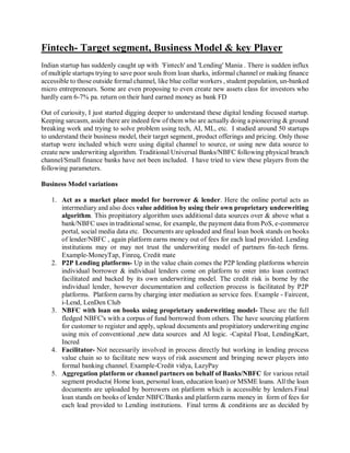 Fintech- Target segment, Business Model & key Player
Indian startup has suddenly caught up with 'Fintech' and 'Lending' Mania . There is sudden influx
of multiple startups trying to save poor souls from loan sharks, informal channel or making finance
accessible to those outside formal channel, like blue collar workers , student population, un-banked
micro entrepreneurs. Some are even proposing to even create new assets class for investors who
hardly earn 6-7% pa. return on their hard earned money as bank FD
Out of curiosity, I just started digging deeper to understand these digital lending focused startup.
Keeping sarcasm, aside there are indeed few of them who are actually doing a pioneering & ground
breaking work and trying to solve problem using tech, AI, ML, etc. I studied around 50 startups
to understand their business model, their target segment, product offerings and pricing. Only those
startup were included which were using digital channel to source, or using new data source to
create new underwriting algorithm. Traditional Universal Banks/NBFC following physical branch
channel/Small finance banks have not been included. I have tried to view these players from the
following parameters.
Business Model variations
1. Act as a market place model for borrower & lender. Here the online portal acts as
intermediary and also does value addition by using their own proprietary underwriting
algorithm. This propitiatory algorithm uses additional data sources over & above what a
bank/NBFC uses in traditional sense, for example, the payment data from PoS, e-commerce
portal, social media data etc. Documents are uploaded and final loan book stands on books
of lender/NBFC , again platform earns money out of fees for each lead provided. Lending
institutions may or may not trust the underwriting model of partners fin-tech firms.
Example-MoneyTap, Finreq, Credit mate
2. P2P Lending platforms- Up in the value chain comes the P2P lending platforms wherein
individual borrower & individual lenders come on platform to enter into loan contract
facilitated and backed by its own underwriting model. The credit risk is borne by the
individual lender, however documentation and collection process is facilitated by P2P
platforms. Platform earns by charging inter mediation as service fees. Example - Faircent,
i-Lend, LenDen Club
3. NBFC with loan on books using proprietary underwriting model- These are the full
fledged NBFC's with a corpus of fund borrowed from others. The have sourcing platform
for customer to register and apply, upload documents and propitiatory underwriting engine
using mix of conventional ,new data sources and AI logic. -Capital Float, LendingKart,
Incred
4. Facilitator- Not necessarily involved in process directly but working in lending process
value chain so to facilitate new ways of risk assesment and bringing newer players into
formal banking channel. Example-Credit vidya, LazyPay
5. Aggregation platform or channel partners on behalf of Banks/NBFC for various retail
segment products( Home loan, personal loan, education loan) or MSME loans. All the loan
documents are uploaded by borrowers on platform which is accessible by lenders.Final
loan stands on books of lender NBFC/Banks and platform earns money in form of fees for
each lead provided to Lending institutions. Final terms & conditions are as decided by
 