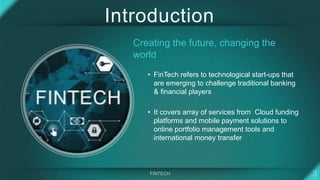 Introduction
Creating the future, changing the
world
• FinTech refers to technological start-ups that
are emerging to challenge traditional banking
& financial players
• It covers array of services from Cloud funding
platforms and mobile payment solutions to
online portfolio management tools and
international money transfer