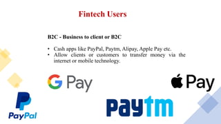 Fintech Users
B2C - Business to client or B2C
• Cash apps like PayPal, Paytm, Alipay, Apple Pay etc.
• Allow clients or customers to transfer money via the
internet or mobile technology.
 