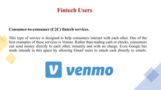 Fintech Users
Consumer-to-consumer (C2C) fintech services.
This type of service is designed to help consumers interact with each other. One of the
best examples of these services is Venmo. Rather than trading cash or checks, consumers
can send money directly to each other, instantly and with no charge. Even Google has
made inroads in this space by allowing Gmail users to attach cash directly to emails.
 