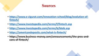 Sources
• https://www.e-zigurat.com/innovation-school/blog/evolution-of-
fintech/
• https://www.investopedia.com/terms/f/fintech.asp
• https://www.investopedia.com/terms/b/btob.asp
• https://americandeposits.com/what-is-fintech/
• https://www.business-money.com/announcements/the-pros-and-
cons-of-fintech/
 